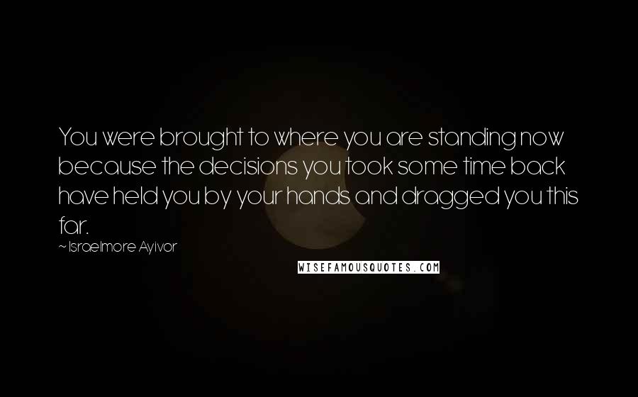 Israelmore Ayivor Quotes: You were brought to where you are standing now because the decisions you took some time back have held you by your hands and dragged you this far.