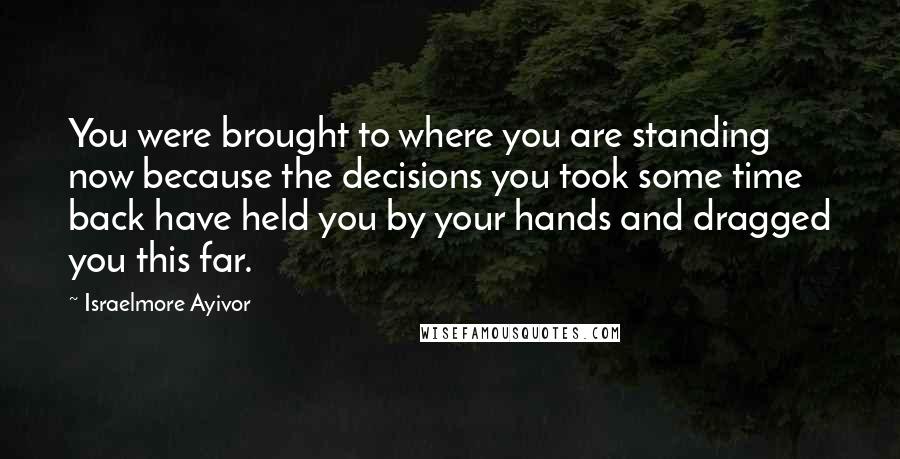 Israelmore Ayivor Quotes: You were brought to where you are standing now because the decisions you took some time back have held you by your hands and dragged you this far.