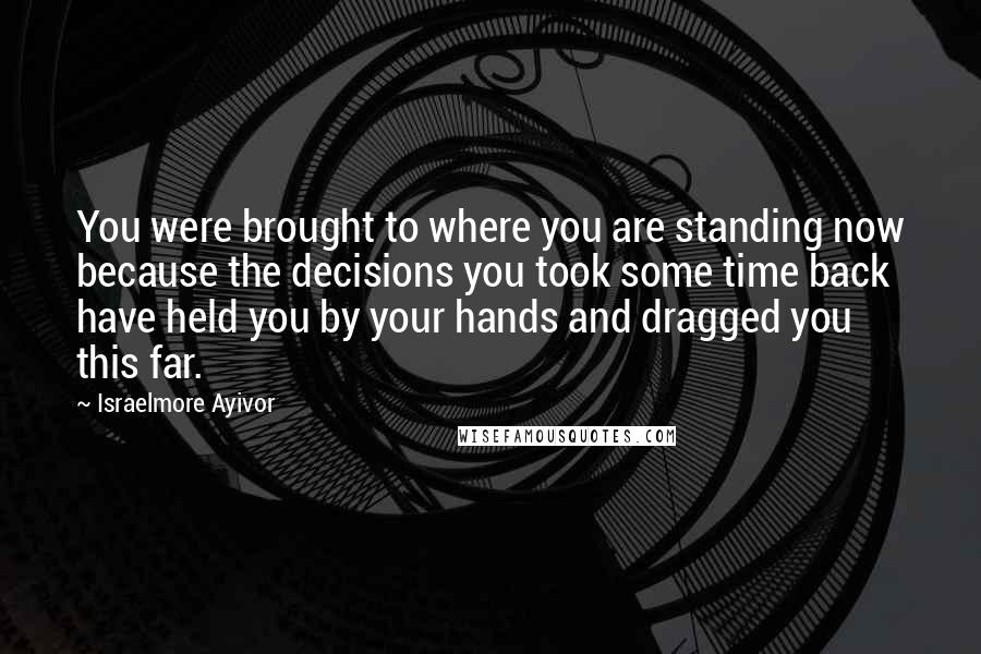 Israelmore Ayivor Quotes: You were brought to where you are standing now because the decisions you took some time back have held you by your hands and dragged you this far.