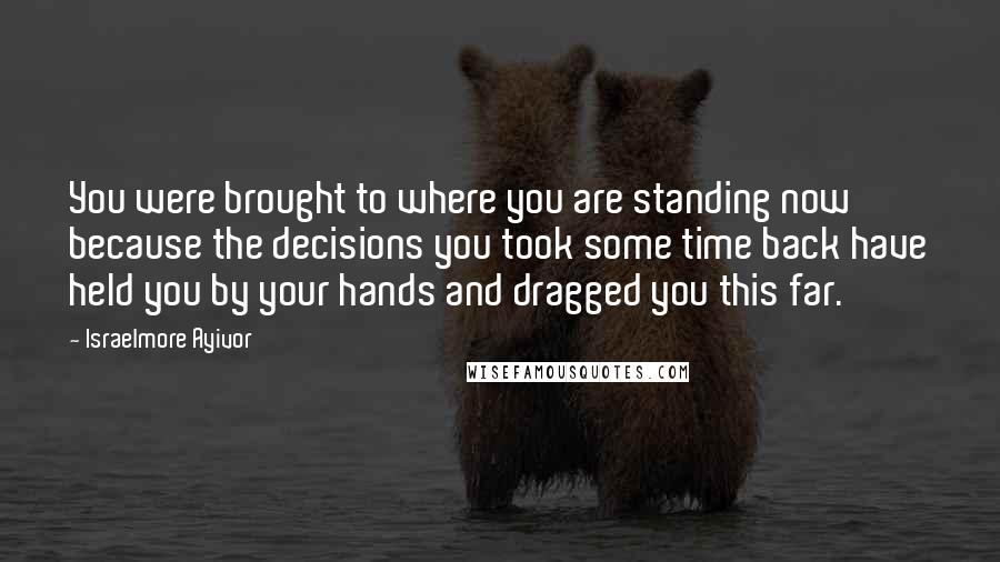 Israelmore Ayivor Quotes: You were brought to where you are standing now because the decisions you took some time back have held you by your hands and dragged you this far.