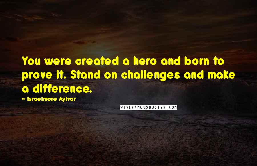 Israelmore Ayivor Quotes: You were created a hero and born to prove it. Stand on challenges and make a difference.