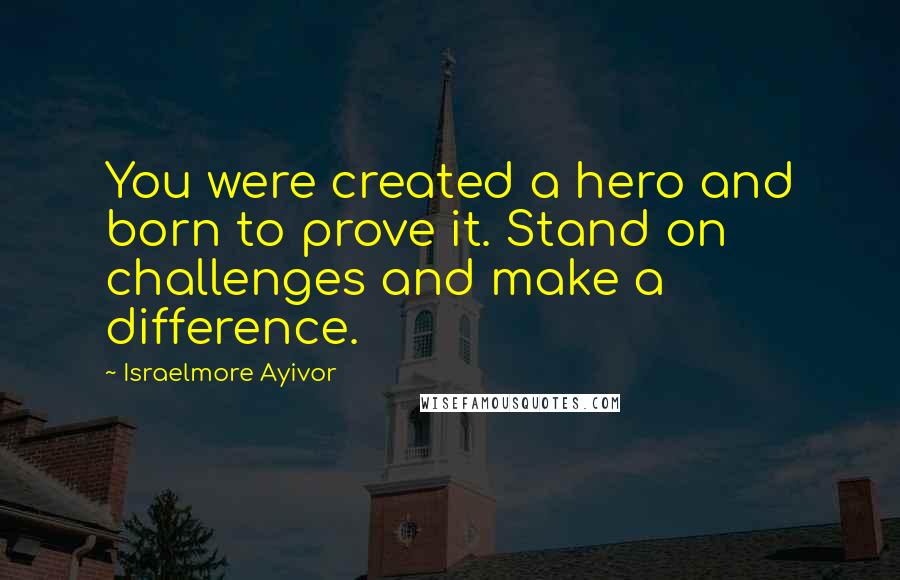 Israelmore Ayivor Quotes: You were created a hero and born to prove it. Stand on challenges and make a difference.
