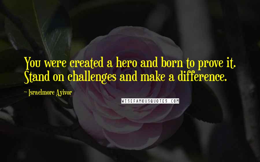 Israelmore Ayivor Quotes: You were created a hero and born to prove it. Stand on challenges and make a difference.