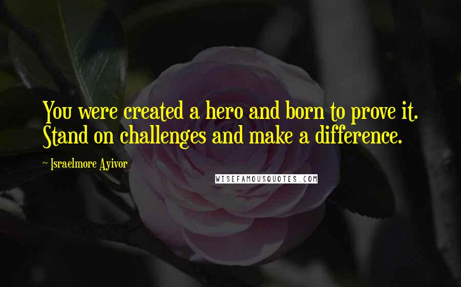 Israelmore Ayivor Quotes: You were created a hero and born to prove it. Stand on challenges and make a difference.