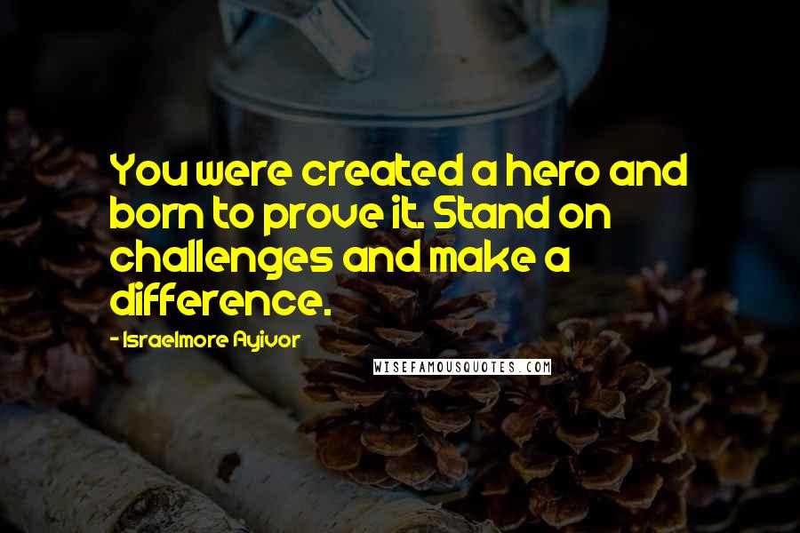 Israelmore Ayivor Quotes: You were created a hero and born to prove it. Stand on challenges and make a difference.