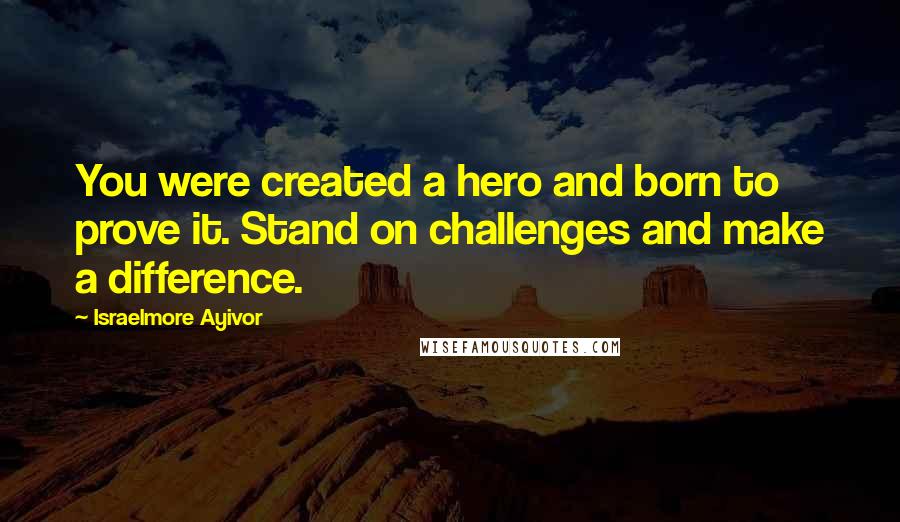 Israelmore Ayivor Quotes: You were created a hero and born to prove it. Stand on challenges and make a difference.