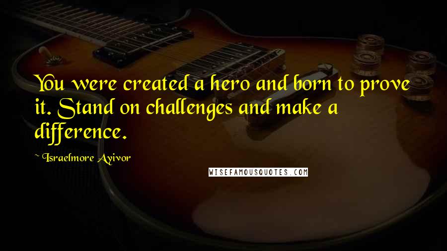 Israelmore Ayivor Quotes: You were created a hero and born to prove it. Stand on challenges and make a difference.