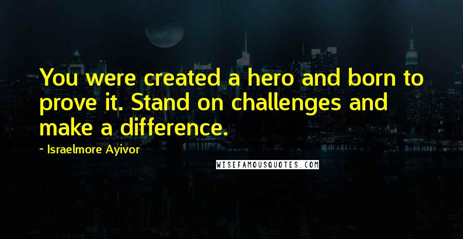 Israelmore Ayivor Quotes: You were created a hero and born to prove it. Stand on challenges and make a difference.