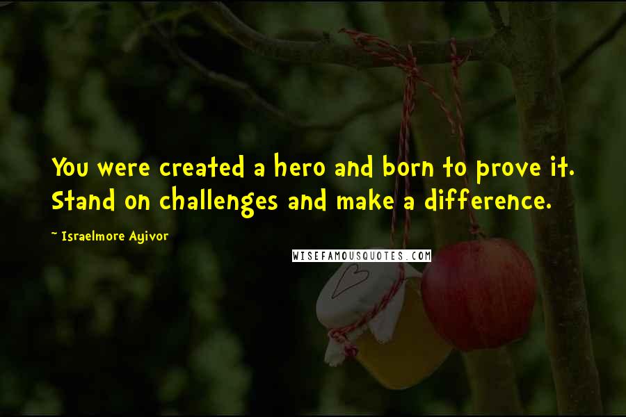 Israelmore Ayivor Quotes: You were created a hero and born to prove it. Stand on challenges and make a difference.