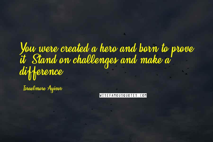 Israelmore Ayivor Quotes: You were created a hero and born to prove it. Stand on challenges and make a difference.