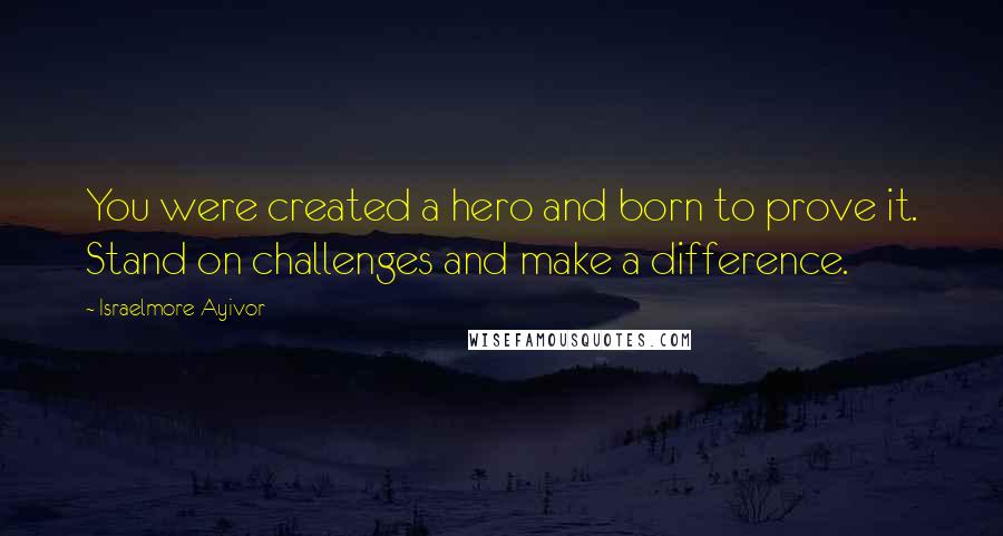 Israelmore Ayivor Quotes: You were created a hero and born to prove it. Stand on challenges and make a difference.