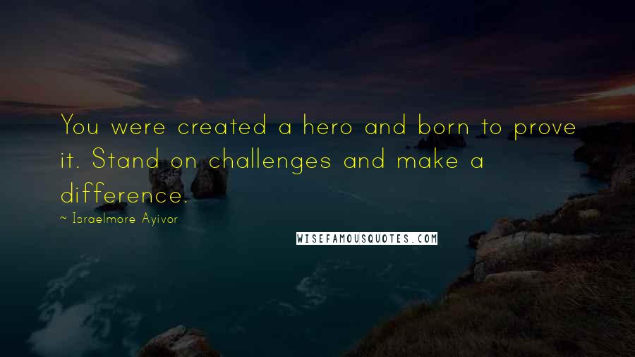 Israelmore Ayivor Quotes: You were created a hero and born to prove it. Stand on challenges and make a difference.