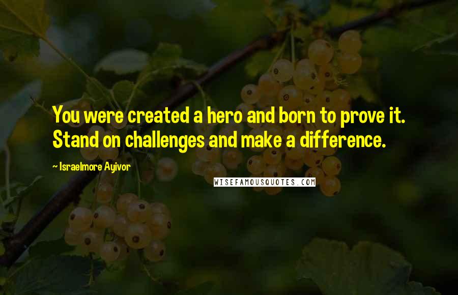 Israelmore Ayivor Quotes: You were created a hero and born to prove it. Stand on challenges and make a difference.