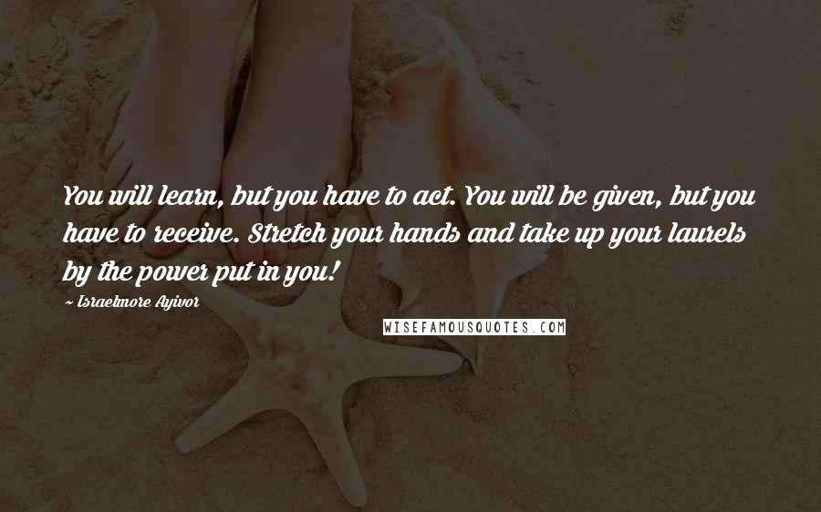 Israelmore Ayivor Quotes: You will learn, but you have to act. You will be given, but you have to receive. Stretch your hands and take up your laurels by the power put in you!