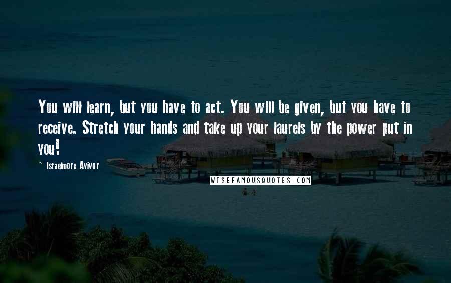 Israelmore Ayivor Quotes: You will learn, but you have to act. You will be given, but you have to receive. Stretch your hands and take up your laurels by the power put in you!