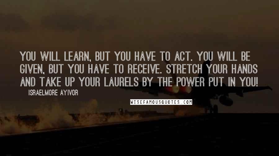 Israelmore Ayivor Quotes: You will learn, but you have to act. You will be given, but you have to receive. Stretch your hands and take up your laurels by the power put in you!