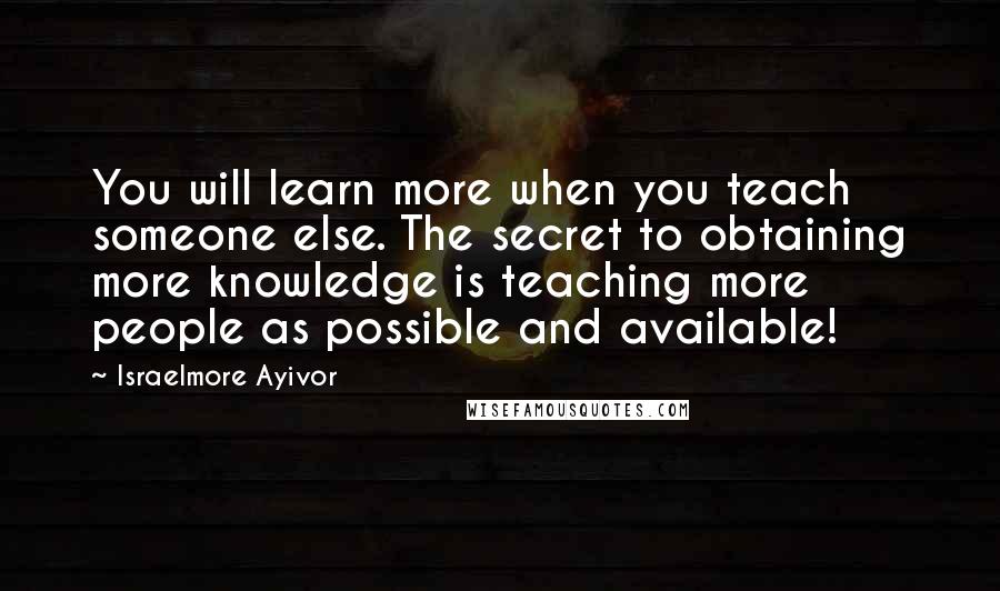 Israelmore Ayivor Quotes: You will learn more when you teach someone else. The secret to obtaining more knowledge is teaching more people as possible and available!