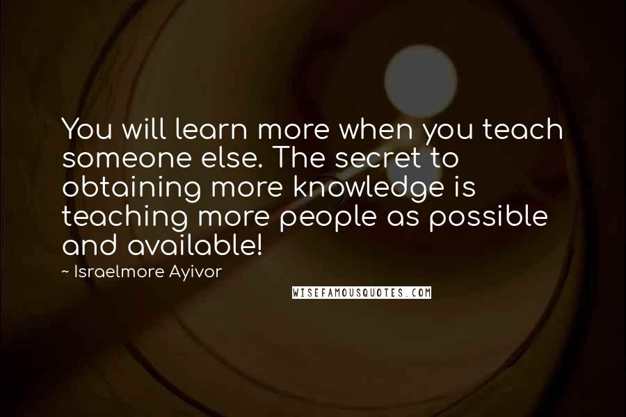 Israelmore Ayivor Quotes: You will learn more when you teach someone else. The secret to obtaining more knowledge is teaching more people as possible and available!