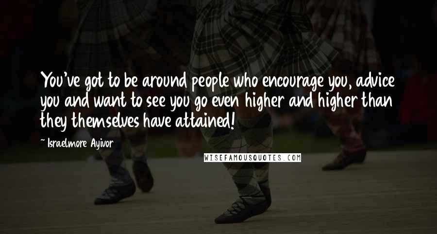 Israelmore Ayivor Quotes: You've got to be around people who encourage you, advice you and want to see you go even higher and higher than they themselves have attained!