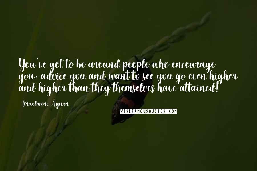 Israelmore Ayivor Quotes: You've got to be around people who encourage you, advice you and want to see you go even higher and higher than they themselves have attained!