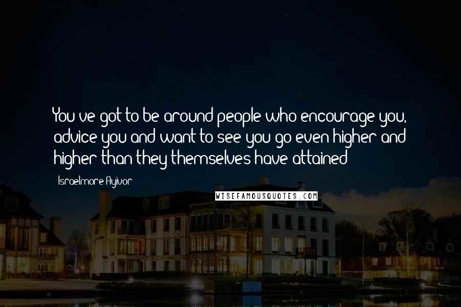 Israelmore Ayivor Quotes: You've got to be around people who encourage you, advice you and want to see you go even higher and higher than they themselves have attained!