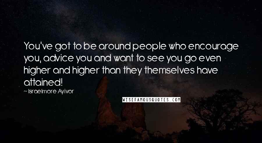 Israelmore Ayivor Quotes: You've got to be around people who encourage you, advice you and want to see you go even higher and higher than they themselves have attained!