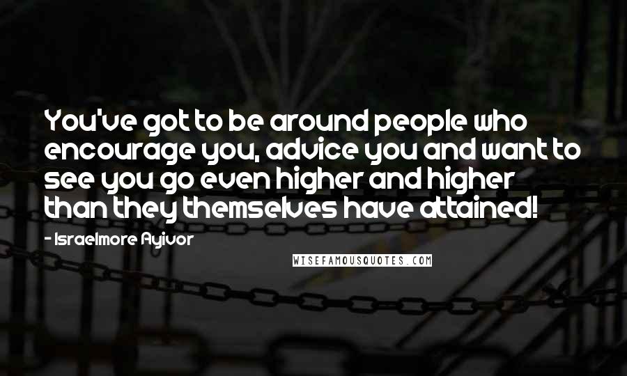 Israelmore Ayivor Quotes: You've got to be around people who encourage you, advice you and want to see you go even higher and higher than they themselves have attained!