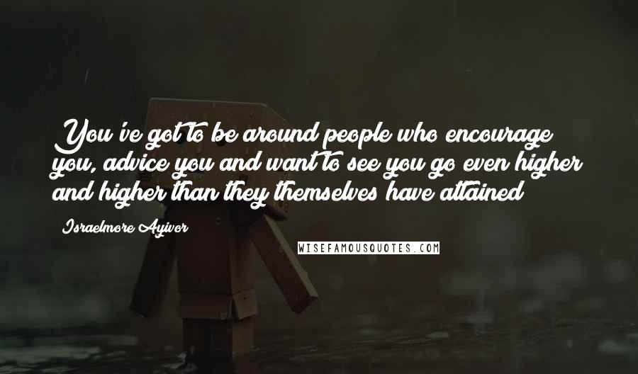 Israelmore Ayivor Quotes: You've got to be around people who encourage you, advice you and want to see you go even higher and higher than they themselves have attained!