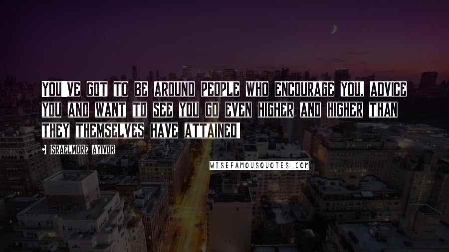 Israelmore Ayivor Quotes: You've got to be around people who encourage you, advice you and want to see you go even higher and higher than they themselves have attained!