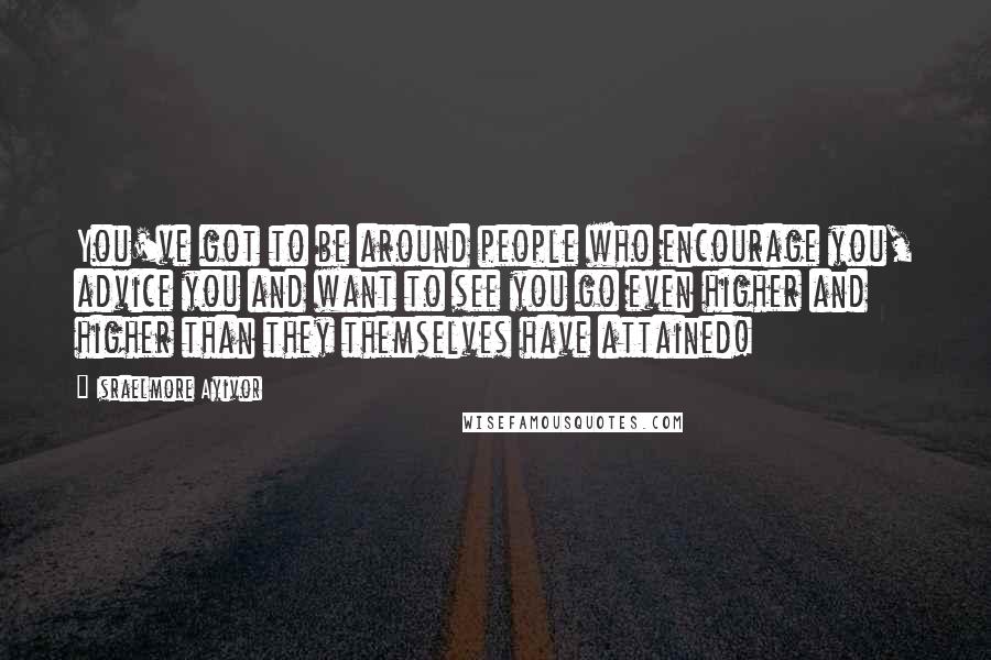 Israelmore Ayivor Quotes: You've got to be around people who encourage you, advice you and want to see you go even higher and higher than they themselves have attained!