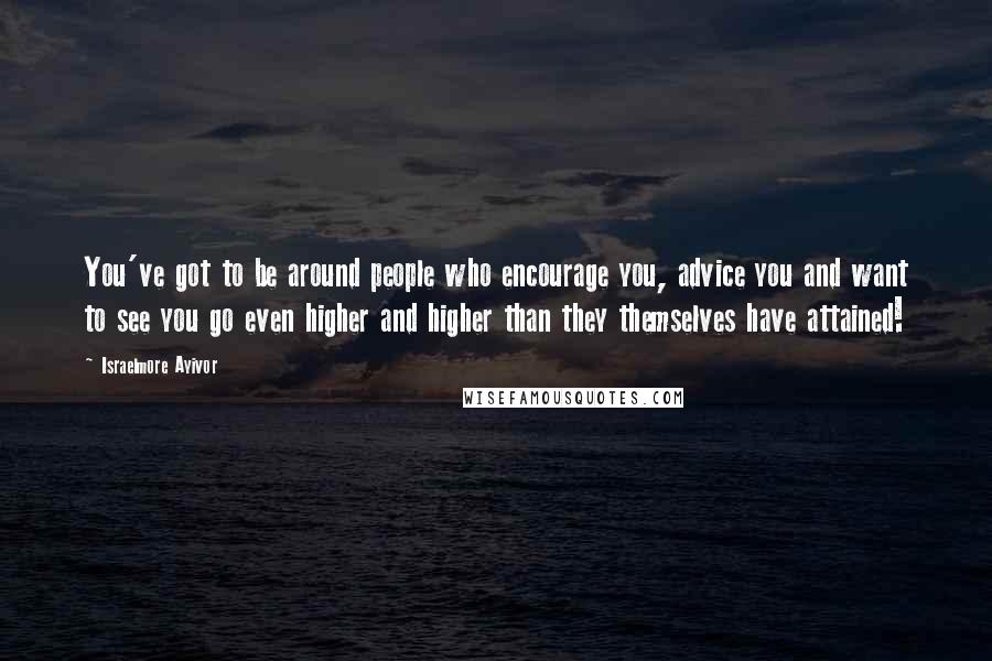 Israelmore Ayivor Quotes: You've got to be around people who encourage you, advice you and want to see you go even higher and higher than they themselves have attained!