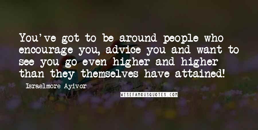 Israelmore Ayivor Quotes: You've got to be around people who encourage you, advice you and want to see you go even higher and higher than they themselves have attained!