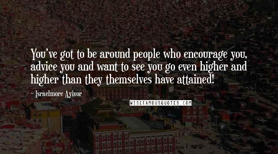 Israelmore Ayivor Quotes: You've got to be around people who encourage you, advice you and want to see you go even higher and higher than they themselves have attained!