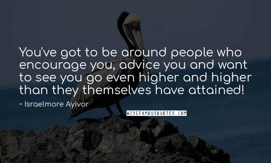 Israelmore Ayivor Quotes: You've got to be around people who encourage you, advice you and want to see you go even higher and higher than they themselves have attained!