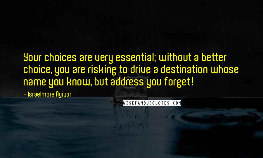 Israelmore Ayivor Quotes: Your choices are very essential; without a better choice, you are risking to drive a destination whose name you know, but address you forget!