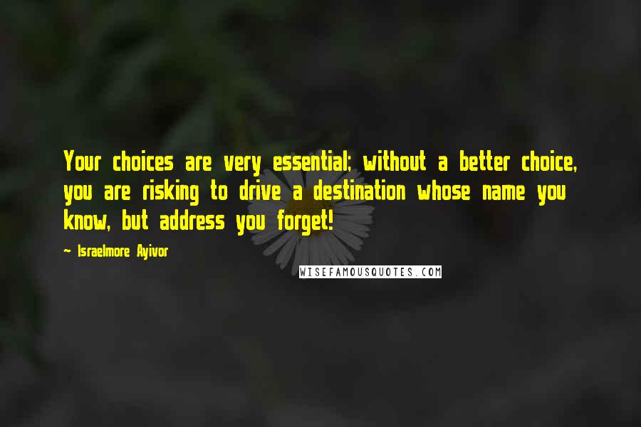 Israelmore Ayivor Quotes: Your choices are very essential; without a better choice, you are risking to drive a destination whose name you know, but address you forget!