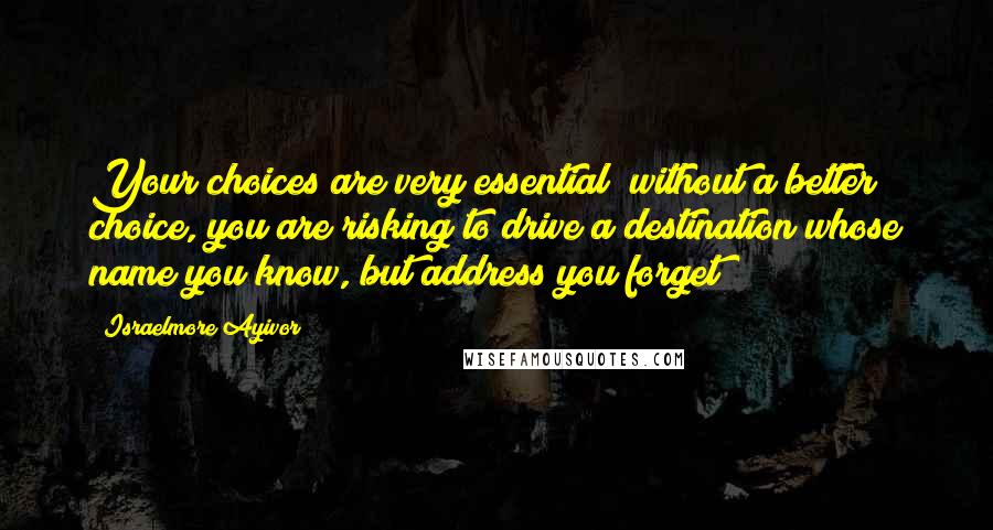 Israelmore Ayivor Quotes: Your choices are very essential; without a better choice, you are risking to drive a destination whose name you know, but address you forget!
