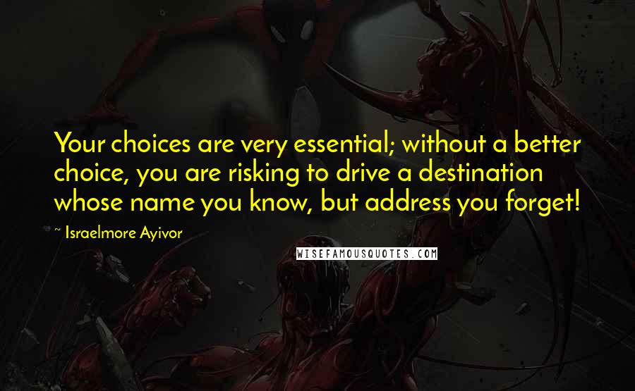 Israelmore Ayivor Quotes: Your choices are very essential; without a better choice, you are risking to drive a destination whose name you know, but address you forget!