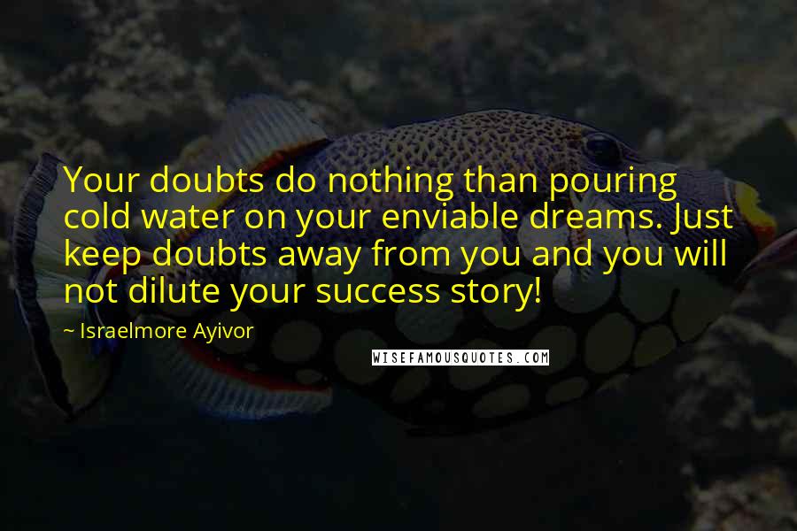 Israelmore Ayivor Quotes: Your doubts do nothing than pouring cold water on your enviable dreams. Just keep doubts away from you and you will not dilute your success story!