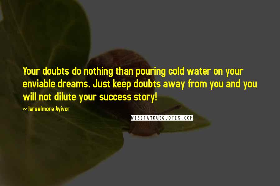 Israelmore Ayivor Quotes: Your doubts do nothing than pouring cold water on your enviable dreams. Just keep doubts away from you and you will not dilute your success story!