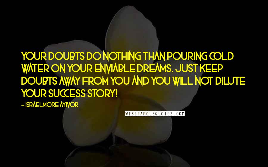 Israelmore Ayivor Quotes: Your doubts do nothing than pouring cold water on your enviable dreams. Just keep doubts away from you and you will not dilute your success story!