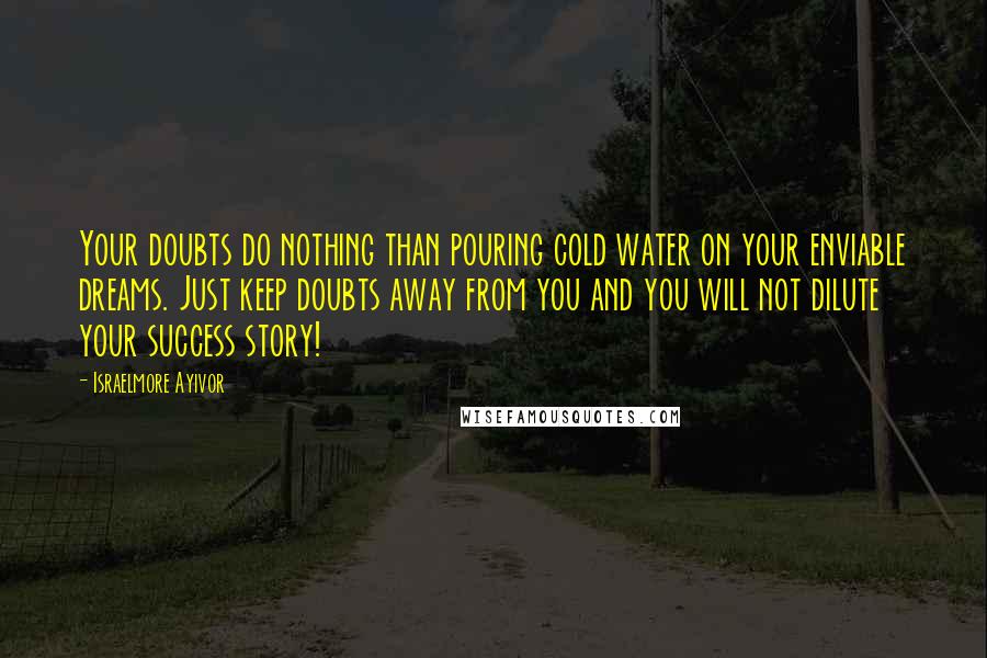 Israelmore Ayivor Quotes: Your doubts do nothing than pouring cold water on your enviable dreams. Just keep doubts away from you and you will not dilute your success story!