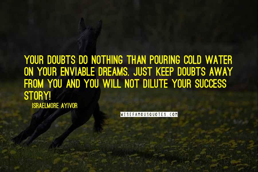 Israelmore Ayivor Quotes: Your doubts do nothing than pouring cold water on your enviable dreams. Just keep doubts away from you and you will not dilute your success story!