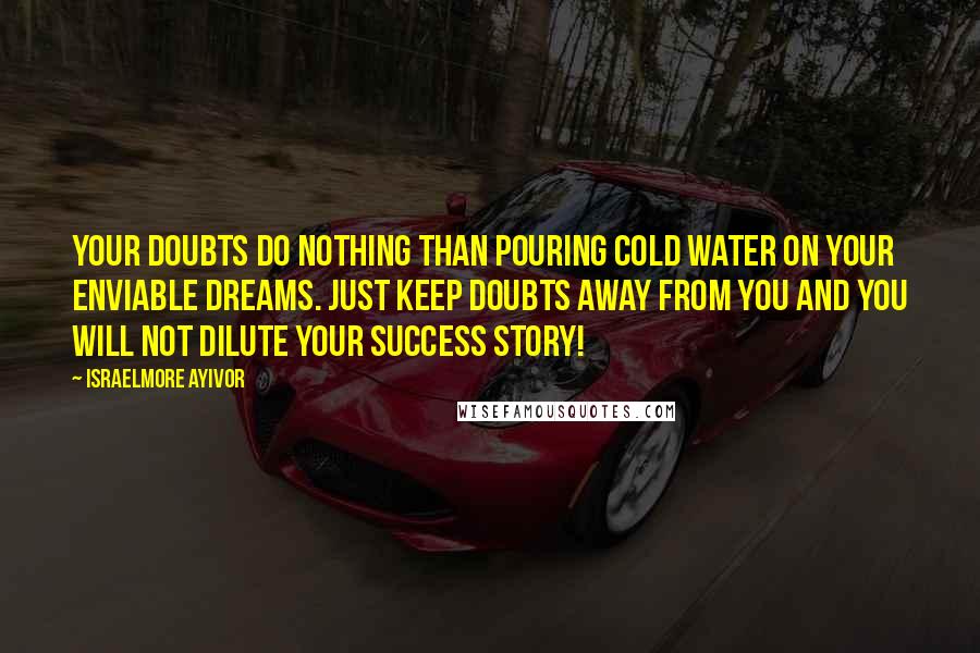 Israelmore Ayivor Quotes: Your doubts do nothing than pouring cold water on your enviable dreams. Just keep doubts away from you and you will not dilute your success story!