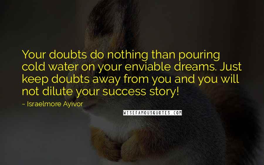 Israelmore Ayivor Quotes: Your doubts do nothing than pouring cold water on your enviable dreams. Just keep doubts away from you and you will not dilute your success story!