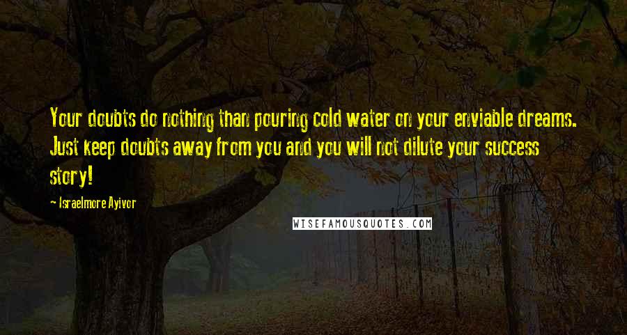 Israelmore Ayivor Quotes: Your doubts do nothing than pouring cold water on your enviable dreams. Just keep doubts away from you and you will not dilute your success story!