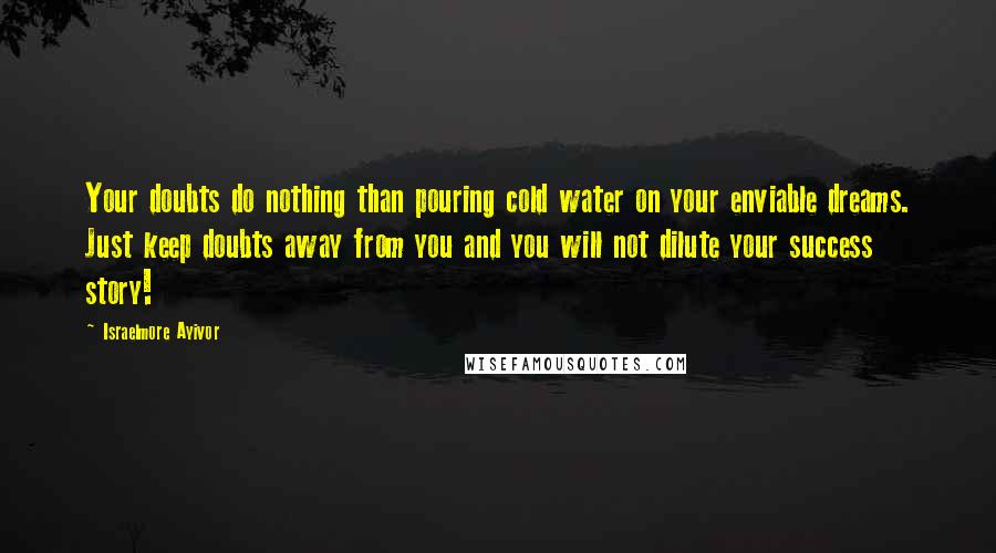 Israelmore Ayivor Quotes: Your doubts do nothing than pouring cold water on your enviable dreams. Just keep doubts away from you and you will not dilute your success story!