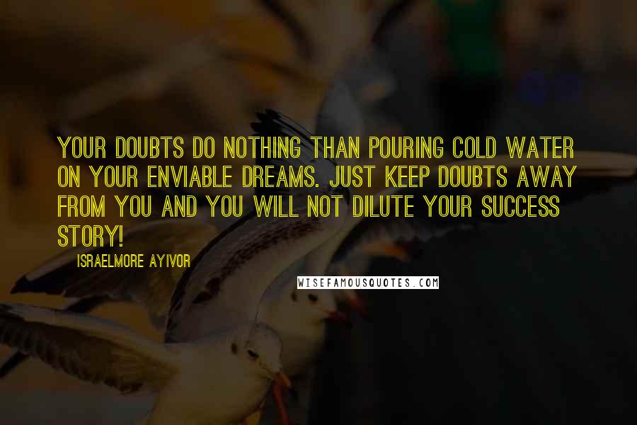 Israelmore Ayivor Quotes: Your doubts do nothing than pouring cold water on your enviable dreams. Just keep doubts away from you and you will not dilute your success story!