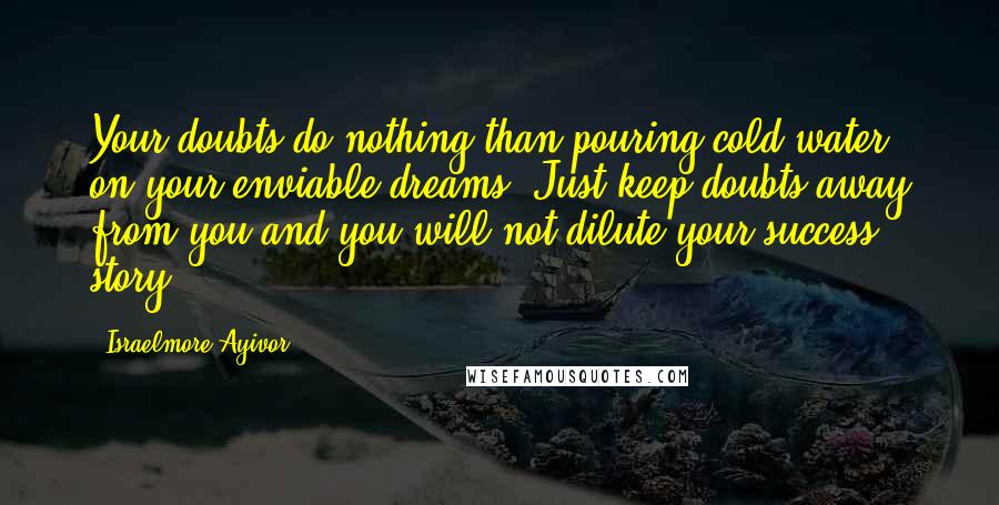 Israelmore Ayivor Quotes: Your doubts do nothing than pouring cold water on your enviable dreams. Just keep doubts away from you and you will not dilute your success story!