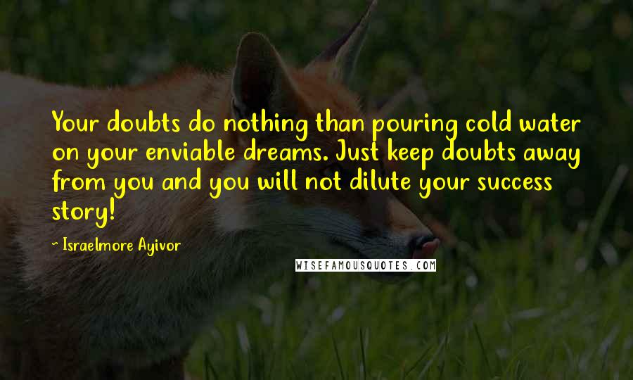 Israelmore Ayivor Quotes: Your doubts do nothing than pouring cold water on your enviable dreams. Just keep doubts away from you and you will not dilute your success story!